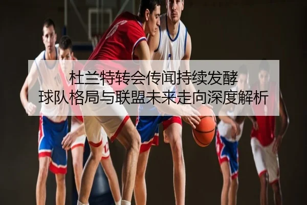 杜兰特转会传闻持续发酵 球队格局与联盟未来走向深度解析