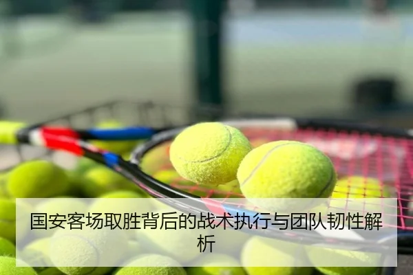 国安客场取胜背后的战术执行与团队韧性解析