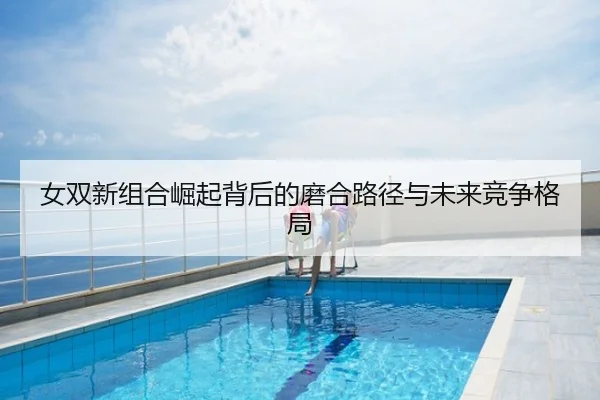 女双新组合崛起背后的磨合路径与未来竞争格局
