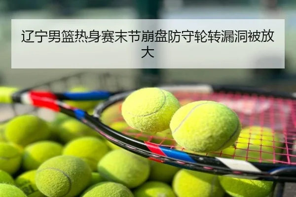 辽宁男篮热身赛末节崩盘防守轮转漏洞被放大