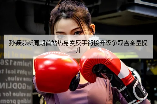 孙颖莎新周期首站热身赛反手衔接升级争冠含金量提升