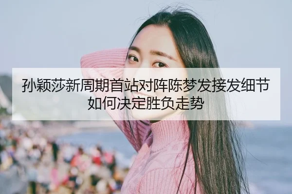 孙颖莎新周期首站对阵陈梦发接发细节如何决定胜负走势