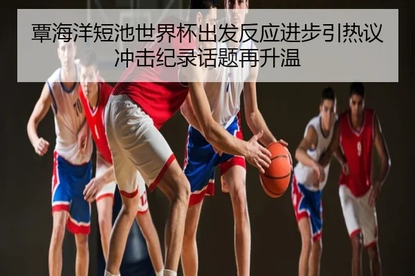 覃海洋短池世界杯出发反应进步引热议 冲击纪录话题再升温